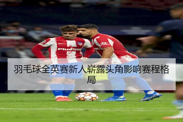 羽毛球全英赛新人崭露头角影响赛程格局